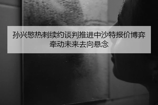 孙兴慜热刺续约谈判推进中沙特报价博弈牵动未来去向悬念