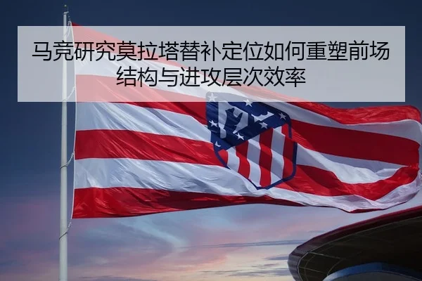 马竞研究莫拉塔替补定位如何重塑前场结构与进攻层次效率