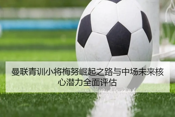 曼联青训小将梅努崛起之路与中场未来核心潜力全面评估（kaiyun）