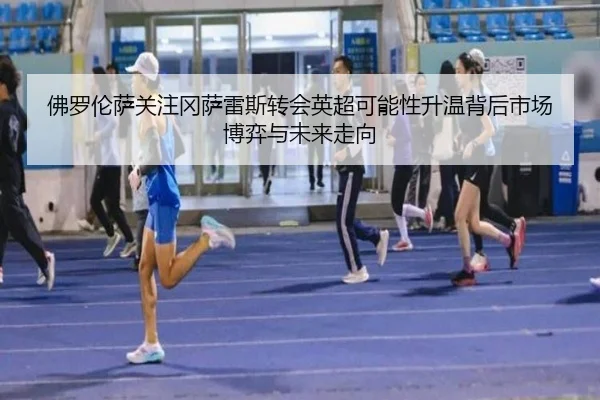 佛罗伦萨关注冈萨雷斯转会英超可能性升温背后市场博弈与未来走向