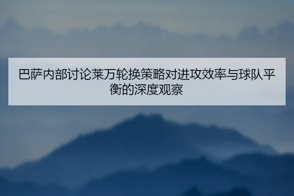 巴萨内部讨论莱万轮换策略对进攻效率与球队平衡的深度观察（kaiyun）