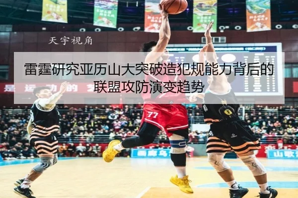 雷霆研究亚历山大突破造犯规能力背后的联盟攻防演变趋势（kaiyun）